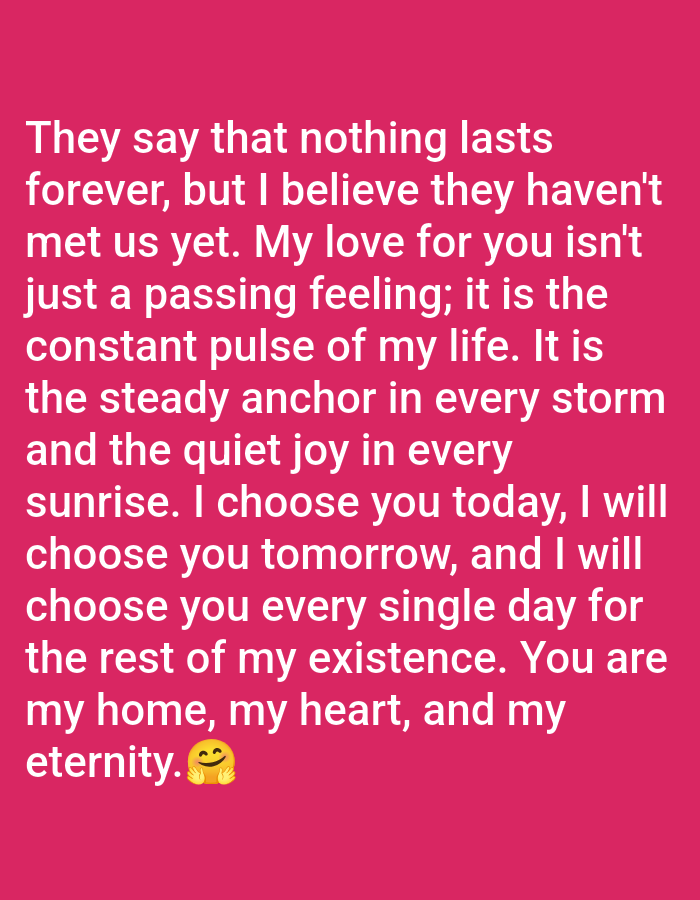 The image is a digitally generated text overlay on a solid pink background. The text is in white and reads: "They say that nothing lasts forever, but I believe they haven't met us yet. My love for you isn't just a passing feeling; it is the constant pulse of my life. It is the steady anchor in every storm and the quiet joy in every sunrise. I choose you today, I will choose you tomorrow, and I will choose you every single day for the rest of my existence. You are my home, my heart, and my eternity. ๐". There is a smiling emoji with rosy cheeks at the end of the text. There are no elements in the image that would suggest a location in Czerniec, Poland.