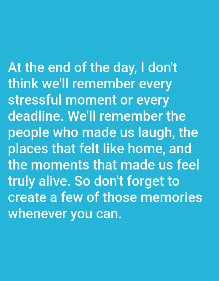 A close-up, eye-level, medium shot shows white text against a turquoise background. The text reads: "At the end of the day, I don't think we'll remember every stressful moment or every deadline. We'll remember the people who made us laugh, the places that felt like home, and the moments that made us feel truly alive. So don't forget to create a few of those memories whenever you can." The text is centered and occupies the majority of the frame. There are no people, animals, or other objects visible in the image, and the background is a solid, flat color.