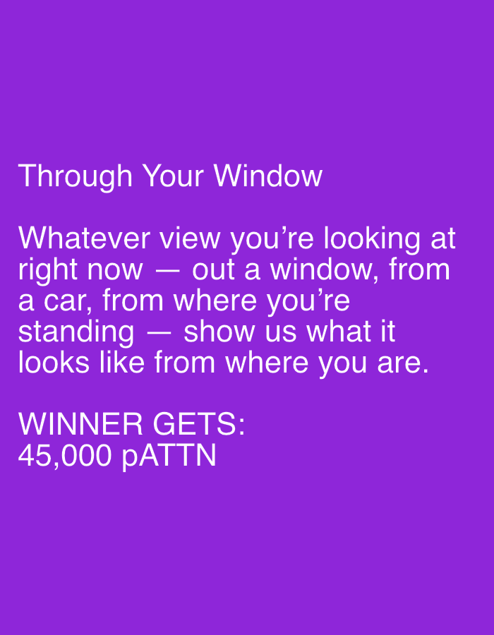 The image displays text on a solid purple background. The text is white and appears to be a prompt or announcement. At the top, it reads "Through Your Window". Below that, a longer paragraph instructs the reader: "Whatever view you're looking at right now — out a window, from a car, from where you're standing — show us what it looks like from where you are." Finally, at the bottom, it states "WINNER GETS: 45,000 pATTN". There are no people, objects, or environmental details to describe, and no information about a specific location in Mantov, Czechia.