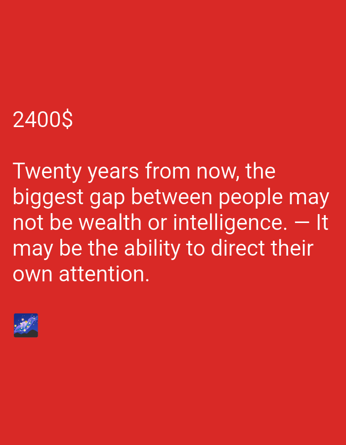 The image is a digital graphic with a solid red background. In the upper left corner, the text "2400$" is displayed in a large, white, sans-serif font. Below this, a quote in the same font reads: "Twenty years from now, the biggest gap between people may not be wealth or intelligence. — It may be the ability to direct their own attention." In the bottom left corner of the image, there is a small square icon depicting a night sky with stars and planets. The overall presentation suggests a motivational or thought-provoking message. There are no discernible activities, specific locations, or emotional cues beyond the implicit nature of the quote.