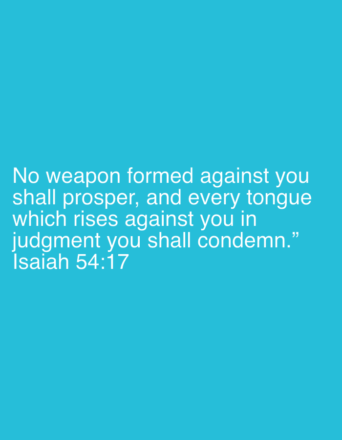 This is a medium shot of a digital graphic with text overlayed on a solid teal background. The text, displayed in white, is a quote from Isaiah 54:17, which reads: "No weapon formed against you shall prosper, and every tongue which rises against you in judgment you shall condemn." The quote is attributed at the bottom as "Isaiah 54:17". There are no people, objects, or scene elements visible, and no specific location context beyond the color of the background. The overall presentation is minimalist and focuses solely on the text.