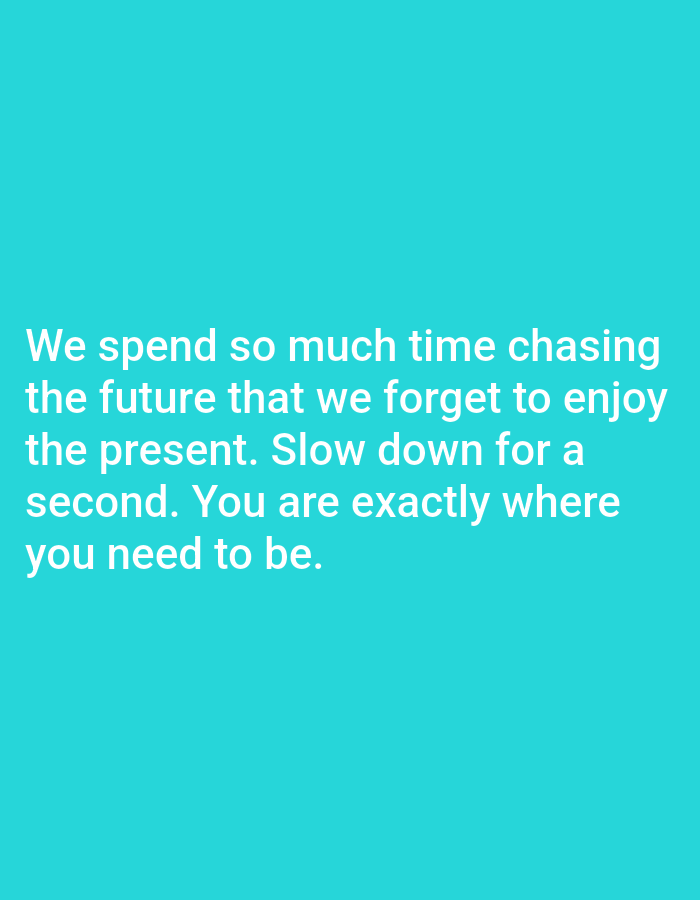 This is a digital image with a solid turquoise background. White text is superimposed over the bottom half of the background. The text reads: "We spend so much time chasing the future that we forget to enjoy the present. Slow down for a second. You are exactly where you need to be." The text is left-aligned and spans five lines. There are no people, objects, or any depiction of a scene or setting visible in the image. The image is devoid of any contextual information about time of day, weather, or location. The only prominent feature is the motivational quote displayed in white text.