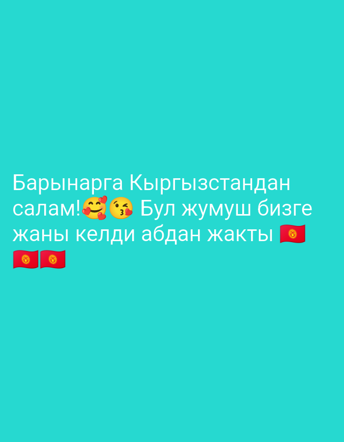 A bright turquoise background features white text and two emoji flags. The text, written in what appears to be Cyrillic script, is arranged in three lines. The first line reads "Барынарга Кыргызстандан" followed by "салам!" and two emojis: one with a smiling face and rosy cheeks, and another with puckered lips and rosy cheeks, signifying a kiss. The second line reads "Бул жумуш бизге" and the third line reads "жаны келди абдан жакты". To the left of the third line are two emojis of the Kyrgyz flag, and to the right is a single emoji of the Kyrgyz flag. The overall impression is a message of greeting and appreciation from Kyrgyzstan. The scene is set against a plain, solid-colored background, suggesting a digital or graphic context rather than a real-world location.