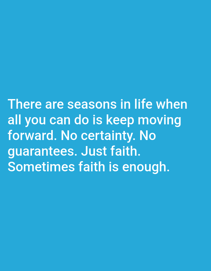 The image is a quote overlayed on a solid blue background. The quote reads: "There are seasons in life when all you can do is keep moving forward. No certainty. No guarantees. Just faith. Sometimes faith is enough." There are no people, objects, or environmental details present in the image. It is impossible to determine the location of Алмалыбақ, Kazakhstan from this image.