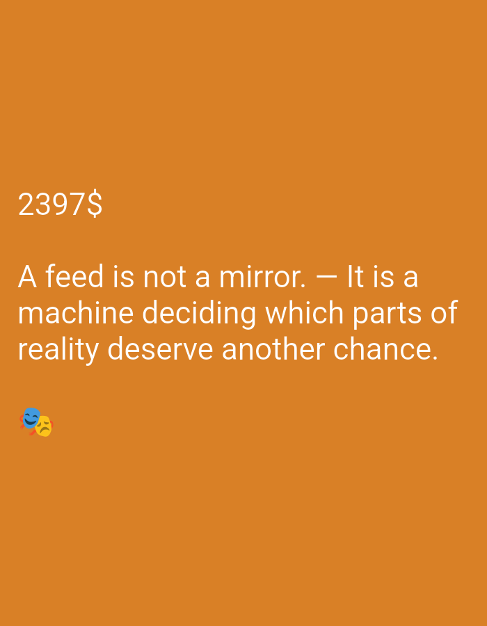 The media is an image with a solid orange background. In the top left corner, the text "2397$" is displayed in white. Below this, a quote is written in white text: "A feed is not a mirror. - It is a machine deciding which parts of reality deserve another chance." In the bottom left corner, there are two emojis: a blue and yellow smiley face with smiling eyes and a yellow face with a frowny mouth, suggesting a mix of emotions or contrasting perspectives. The overall tone appears to be thought-provoking or philosophical, with a hint of social commentary related to digital feeds and reality perception. There are no people, objects, or specific scene details beyond the text and emojis. The time of day, weather, and location are not discernible.