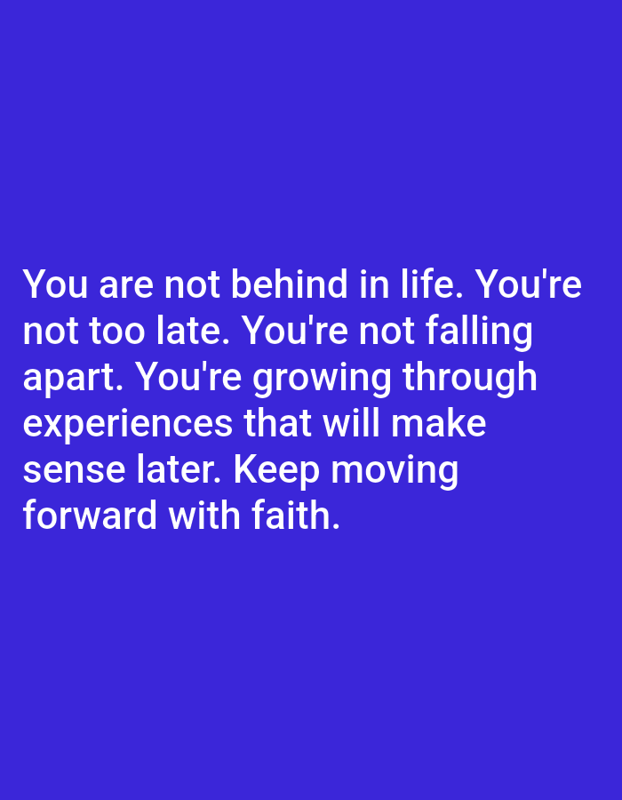 The image is a digital graphic with white text on a solid blue background. The text reads: "You are not behind in life. You're not too late. You're not falling apart. You're growing through experiences that will make sense later. Keep moving forward with faith." There is no indication of a specific location within Алматы, Kazakhstan or any other city. The image contains no people, subjects, objects, actions, or interactions.