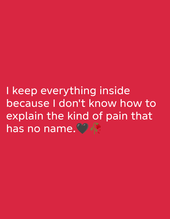 The image is a digital graphic with white text superimposed on a solid red background. The text reads: "I keep everything inside because I don't know how to explain the kind of pain that has no name." The last line of text is followed by two emojis: a broken black heart and a wilted red rose. The overall tone of the image suggests a feeling of sadness, emotional suppression, and unspoken pain. There are no discernible subjects, objects, scenes, or activities depicted beyond the text and emojis. The lighting is uniform, and there are no environmental cues to suggest a specific time of day, weather, or location. The emotion conveyed is one of introspection and melancholy.