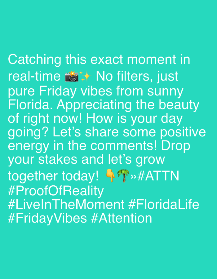 The image contains text on a turquoise background. The text reads: "Catching this exact moment in real-time 📸✨ No filters, just pure Friday vibes from sunny Florida. Appreciating the beauty of right now! How is your day going? Let's share some positive energy in the comments! Drop your stakes and let's grow together today! 👆🌴»#ATTN #ProofOfReality #LiveInTheMoment #FloridaLife #FridayVibes #Attention". There is no identifiable information about the city of Riverview, United States of America, or any specific details about people, subjects, objects, actions, or interactions in a scene. The image appears to be a social media post or a graphic with text overlay.