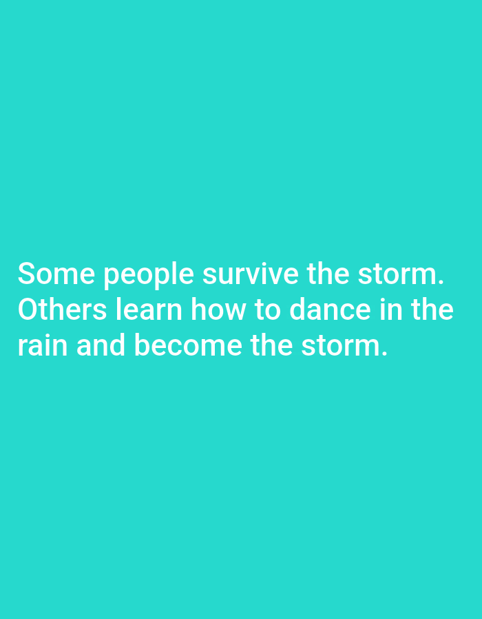 This media file is a digital image with a solid turquoise background. White text is displayed in the lower half of the image. The text reads: "Some people survive the storm. Others learn how to dance in the rain and become the storm." There are no people, objects, or discernible scenes visible in the image. The image does not provide any clues about the time of day, weather, or location beyond what is implied by the text itself. The overall tone of the image is inspirational or motivational.