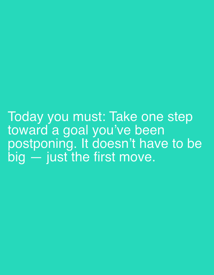 This is a digital image with a solid teal background. White text is overlaid on the lower-middle portion of the image. The text reads: "Today you must: Take one step toward a goal you've been postponing. It doesn't have to be big - just the first move." There are no people, objects, or scene elements visible in the image, only the text against the colored background. The image does not provide any information about the time of day, weather, or location.