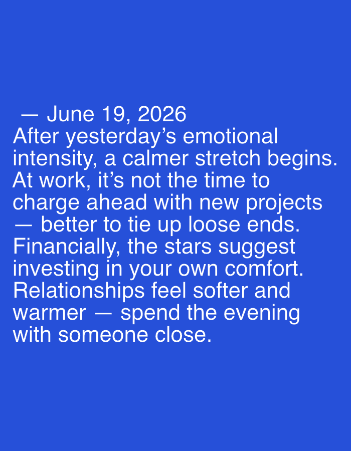 The image contains text on a solid blue background. The text is white and appears to be a horoscope or daily affirmation. It reads: "— June 19, 2026 After yesterday's emotional intensity, a calmer stretch begins. At work, it's not the time to charge ahead with new projects — better to tie up loose ends. Financially, the stars suggest investing in your own comfort. Relationships feel softer and warmer — spend the evening with someone close." There are no people, subjects, objects, actions, interactions, or environmental details visible, and therefore no location in Mantov, Czechia can be determined.