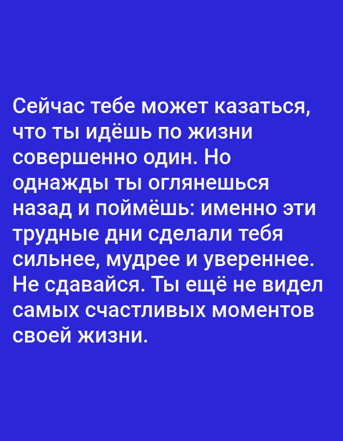 The image is a digital graphic with white text on a solid blue background. The text reads: "Сейчас тебе может казаться, что ты идёшь по жизни совершенно один. Но однажды ты оглянешься назад и поймёшь: именно эти трудные дни сделали тебя сильнее, мудрее и увереннее. Не сдавайся. Ты ещё не видел самых счастливых моментов своей жизни." This translates to: "Right now it might seem to you that you are going through life completely alone. But one day you will look back and understand: it was these difficult days that made you stronger, wiser, and more confident. Don't give up. You haven't seen the happiest moments of your life yet." There are no people, subjects, objects, actions, interactions, or environmental details related to Алмалыбақ, Kazakhstan or any specific location.