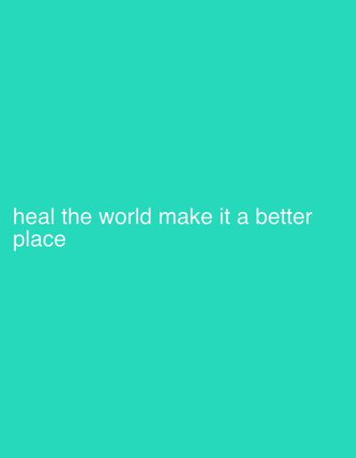 The image displays a solid teal background. White, sans-serif text is positioned in the lower-left portion of the frame, spanning two lines. The text reads: "heal the world make it a better place". No individuals, additional subjects, physical objects beyond the text, actions, or interactions are depicted. The scene lacks any discernible environmental features or geographical indicators, thus no specific location, including in Boston, United States, can be identified from the image.