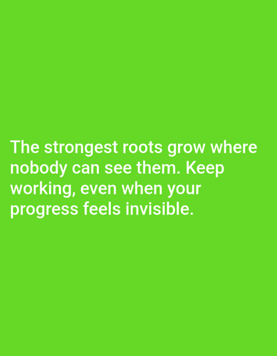 The image is a green background with white text. The text reads: "The strongest roots grow where nobody can see them. Keep working, even when your progress feels invisible." There are no people, objects, or environmental details present in the image, and no location information is provided within the image itself.