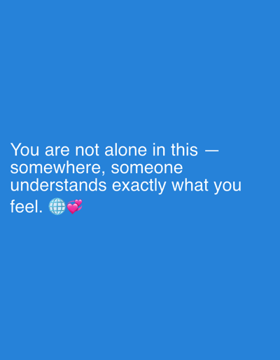 The image is a digital graphic with a solid blue background. White text is overlaid on the lower half of the image. The text reads: "You are not alone in this — somewhere, someone understands exactly what you feel." Following the text are two emojis: a globe and two pink hearts. The graphic appears to be a motivational or comforting message. There are no people, objects, or scene details other than the text and emojis. The setting is abstract due to the solid color background. The time of day, weather, and location cues are not discernible from the image. The emotions conveyed by the text and emojis are empathy, understanding, and reassurance.