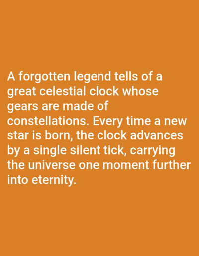 The image is a close-up, eye-level, medium shot of text on an orange background. The text is white and reads: "A forgotten legend tells of a great celestial clock whose gears are made of constellations. Every time a new star is born, the clock advances by a single silent tick, carrying the universe one moment further into eternity." There is no discernible location or context related to Los Angeles, United States of America.