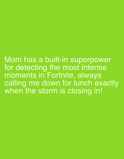 The image is a plain green background with white text overlayed. The text reads: "Mom has a built-in superpower for detecting the most intense moments in Fortnite, always calling me down for lunch exactly when the storm is closing in!". There are no discernible subjects, objects, scenes, settings, activities, events, time of day, weather, or location cues present in the image. The only notable detail is the white text.