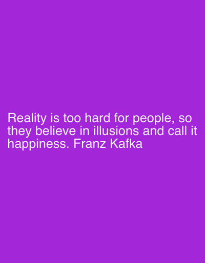 The image displays a quote attributed to Franz Kafka presented against a solid, uniform purple background. The text is rendered in white, sans-serif font, and is horizontally centered in the lower-middle portion of the frame. The quote reads: "Reality is too hard for people, so they believe in illusions and call it happiness. Franz Kafka." No other elements, such as people, objects, or environmental features that would indicate a physical location, are present in the image. The content is purely textual and graphical on a monochromatic digital canvas.