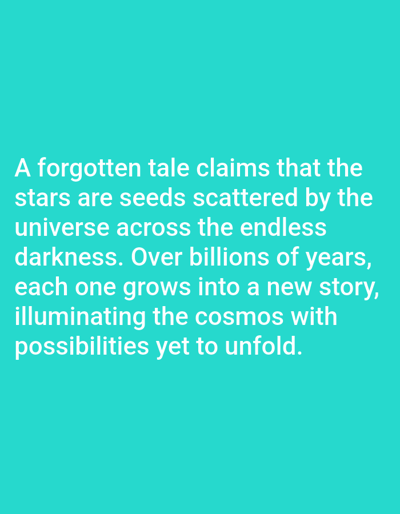 The image shows text overlaid on a solid teal background. The text is in white and reads: "A forgotten tale claims that the stars are seeds scattered by the universe across the endless darkness. Over billions of years, each one grows into a new story, illuminating the cosmos with possibilities yet to unfold." There are no people, objects, actions, interactions, or environmental details present in the image. The location in Los Angeles, United States of America is not specified or discernible from the image.