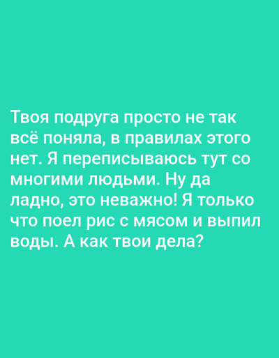 This is a media file featuring text on a solid turquoise background. The text, written in white, appears to be a personal message or observation. The content discusses a friend's misunderstanding, a desire to correspond with many people, and a personal detail about eating rice with meat and drinking water. It concludes with a question asking about the recipient's well-being. The text is presented in a casual, conversational tone. There are no discernible objects, scenes, or specific settings depicted other than the background. The time of day, weather, and location cues are absent. The emotions conveyed are neutral to slightly informal. The only element present is the Russian text.