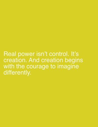 The image displays a solid, bright yellow background. White, sans-serif text is centrally aligned vertically in the lower portion of the frame. The text reads: "Real power isn't control. It's creation. And creation begins with the courage to imagine differently." No people, external objects, or environmental details indicating a specific physical location or city are visible within the frame.