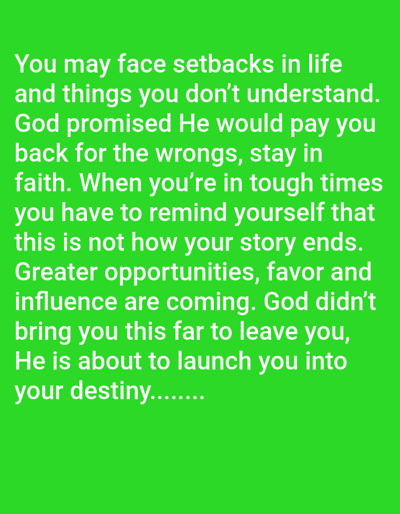 The image displays a message of encouragement and faith. It acknowledges that life presents setbacks and incomprehensible events. It asserts that God promises to compensate for injustices, urging the reader to remain steadfast in faith. The message emphasizes that current struggles are not the final chapter, suggesting greater opportunities, favor, and influence are on the horizon. It concludes by reassuring that God's guidance and support will continue, leading the reader towards their destiny. The text is white against a green background.