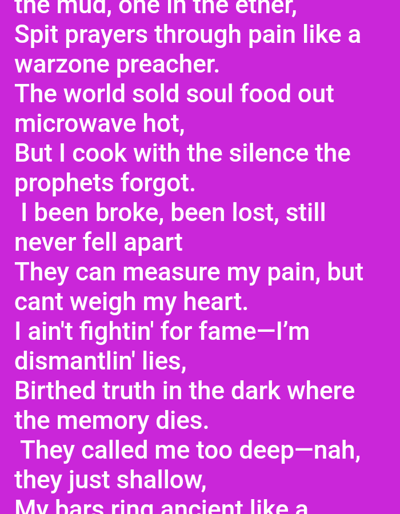 The image displays a digital rendering of white text on a solid magenta background, presented within the context of the city of Mariposa, United States. The white text, rendered in a clear sans-serif font, comprises approximately seventeen lines of poetic or lyrical content. Visible phrases include "the mud, one in the ether, Spit prayers through pain like a warzone preacher.", "The world sold soul food out microwave hot, But I cook with the silence the prophets forgot.", "I been broke, been lost, still never fell apart They can measure my pain, but cant weigh my heart.", "I ain't fightin' for fame—I'm dismantlin' lies, Birthed truth in the dark where the memory dies.", and "They called me too deep—nah, they just shallow, My bars ring ancient like a". No discernible people, physical objects, actions, interactions, or specific environmental features are depicted in the image beyond the textual display.