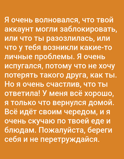 This image features a piece of text against an orange background. The text is in Russian and expresses a person's relief and happiness after hearing from a friend. The sender was worried their friend's account might have been blocked or that the friend was angry or facing personal issues. They state they don't want to lose such a friend. The friend's reply brought them happiness, and they confirm they are doing well, having just returned home. They mention they miss their friend's cooking and ask them to take care and not overwork themselves. The tone of the text is one of concern, followed by reassurance and affection. There are no visible people, objects, or scene depicted in the image; it is solely text on a colored background. The overall emotion conveyed is relief and warmth.