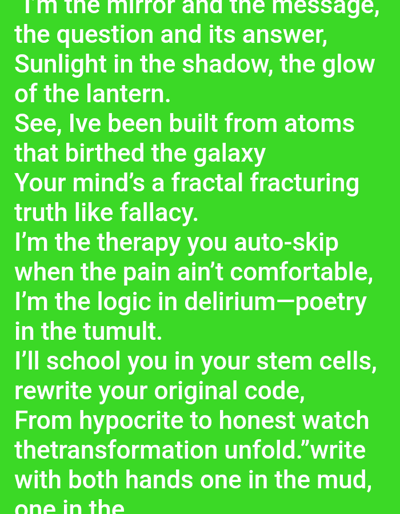 The image displays white text against a solid, vibrant green background. The text is a lyrical passage or poem presented in a sans-serif font. The visible content reads: "I'm the mirror and the message, the question and its answer, Sunlight in the shadow, the glow of the lantern. See, Ive been built from atoms that birthed the galaxy Your mind's a fractal fracturing truth like fallacy. I'm the therapy you auto-skip when the pain ain't comfortable, I'm the logic in delirium—poetry in the tumult. I'll school you in your stem cells, rewrite your original code, From hypocrite to honest watch thetransformation unfold." The final line visible is cut off, stating: "write with both hands one in the mud, one in the". There are no individuals, objects, actions, or interactions depicted. The image provides no visual or textual information indicating a specific location in the city of Mariposa, United States, or any other geographical area.