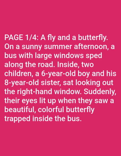 This is a media file containing text on a bright pink background. The text, written in white, begins with "PAGE 1/4: A fly and a butterfly." The narrative describes a sunny summer afternoon where a bus with large windows speeds along a road. Inside the bus, two children, a 6-year-old boy and his 8-year-old sister, are looking out the right-hand window. Their attention is caught by a beautiful, colorful butterfly that is trapped inside the bus, causing their eyes to light up. The scene is set on a bus, implying a form of travel. The time of day is afternoon and the weather is sunny. While the text does not explicitly state the location, the prompt provides context that the location is Bolzano, Italy. The emotions conveyed are excitement and wonder.