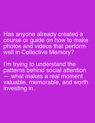 The image displays white text on a solid purple background. The text reads:
"Has anyone already created a course or guide on how to make photos and videos that perform well in Collective Memory?
I'm trying to understand the patterns behind social attention — what makes a real moment valuable, memorable, and worth investing in."
The image does not contain any information or visual elements that would allow for the determination of its location in Even Yehuda, Israel, or any other geographical location. It is solely a text-based image.