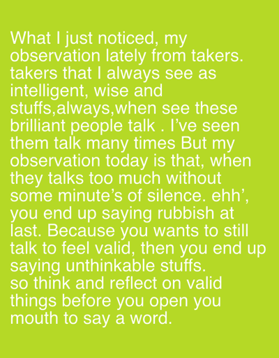 The text reflects on the observation of "takers," who are perceived as intelligent and wise. The speaker notes that these individuals, when talking excessively without pauses, often end up saying nonsensical things. This stems from a desire to feel validated through continuous speech, ultimately leading to the utterance of "unthinkable stuffs." The concluding advice emphasizes the importance of thinking and reflecting on valid points before speaking.
