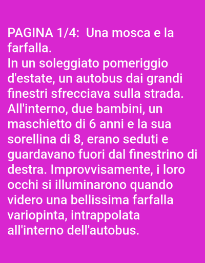 This is a photograph of text on a bright pink background. The text is white and written in Italian. The title, "PAGINA 1/4: Una mosca e la farfalla," translates to "PAGE 1/4: A fly and the butterfly." The rest of the text tells a story about a sunny summer afternoon when a bus with large windows was speeding down the road. Inside, two children, a 6-year-old boy and his 8-year-old sister, were sitting and looking out the right-hand window. Suddenly, their eyes lit up when they saw a beautiful, colorful butterfly trapped inside the bus. The text does not provide any visual information about the people or objects described.