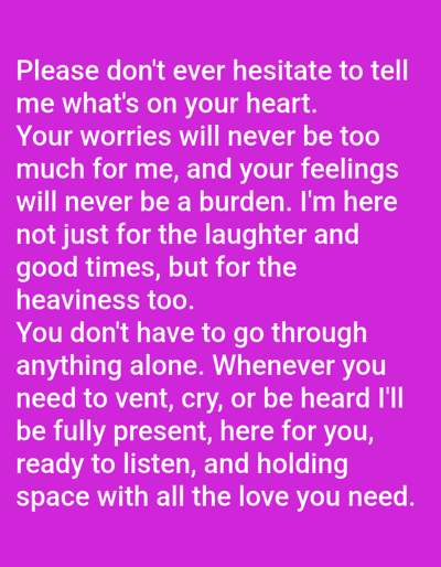 This image is a digital graphic featuring white sans-serif text centered against a solid magenta background. The text conveys a message of emotional support and reads: "Please don't ever hesitate to tell me what's on your heart. Your worries will never be too much for me, and your feelings will never be a burden. I'm here not just for the laughter and good times, but for the heaviness too. You don't have to go through anything alone. Whenever you need to vent, cry, or be heard I'll be fully present, here for you, ready to listen, and holding space with all the love you need." There are no individuals, physical objects, or actions depicted. The image itself provides no visual or contextual information to determine a specific geographic location, including Novo Delchevo, Bulgaria, or any other physical environment.