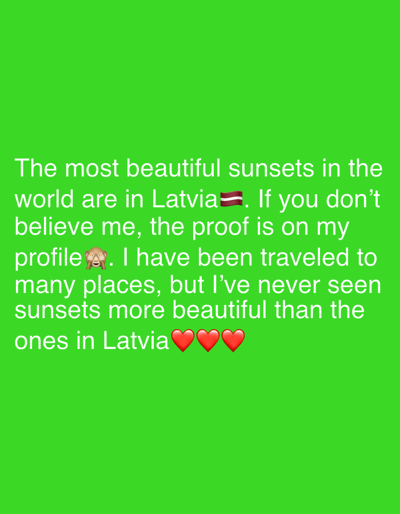 The image is a bright green screen with white text that reads, "The most beautiful sunsets in the world are in Latvia. If you don't believe me, the proof is on my profile. I have been traveled to many places, but I've never seen sunsets more beautiful than the ones in Latvia". The text also includes the Latvian flag emoji and three red heart emojis. The location in the city of Dreiliņi, Latvia is not present in the image.