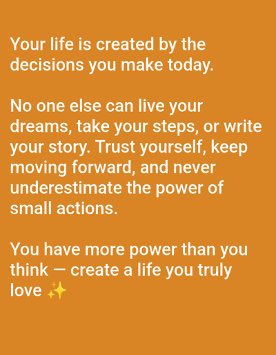 This is an image of a motivational quote overlaid on a solid orange background. The text is white and appears to be in a sans-serif font. The quote is divided into three paragraphs. The first paragraph reads: "Your life is created by the decisions you make today." The second paragraph reads: "No one else can live your dreams, take your steps, or write your story. Trust yourself, keep moving forward, and never underestimate the power of small actions." The third paragraph reads: "You have more power than you think — create a life you truly love ✨✨". There are no people, objects, or discernible environments visible in the image other than the text and background. The image does not depict any specific location in the city of Bremen, Germany.