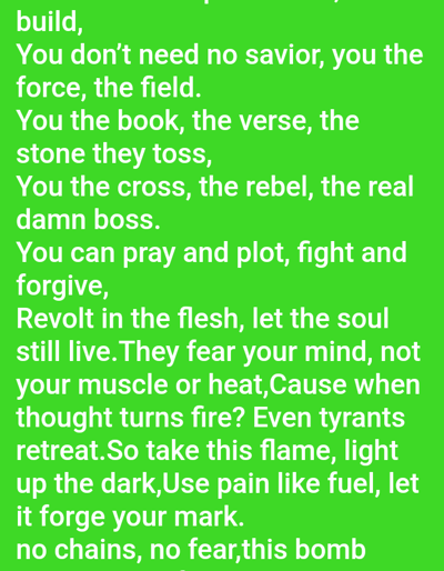 The image displays white text on a solid, vibrant green background. The scene is situated in the city of Mariposa, United States. The text, appearing to be a poem or lyrical passage, is centered on themes of self-empowerment and rebellion. Visible lines include: "...build, You don't need no savior, you the force, the field. You the book, the verse, the stone they toss, You the cross, the rebel, the real damn boss. You can pray and plot, fight and forgive, Revolt in the flesh, let the soul still live.They fear your mind, not your muscle or heat,Cause when thought turns fire? Even tyrants retreat.So take this flame, light up the dark,Use pain like fuel, let it forge your mark. no chains, no fear,this bomb". No people, actions, or specific environmental details beyond the text display are present.