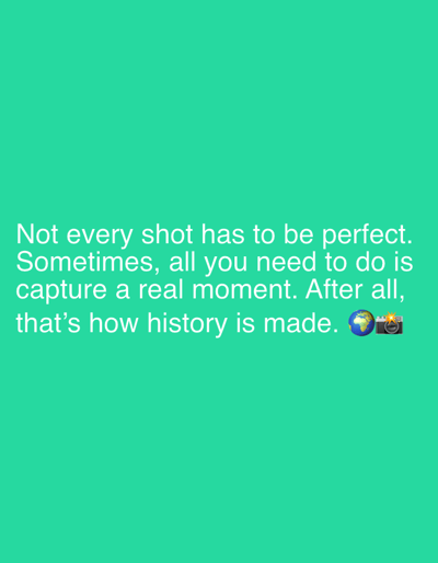 The image is a digital graphic with white text on a turquoise background. The text reads: "Not every shot has to be perfect. Sometimes, all you need to do is capture a real moment. After all, that's how history is made. ๐๐ธ". The graphic does not depict any specific location in Strombeek-Bever, Belgium.