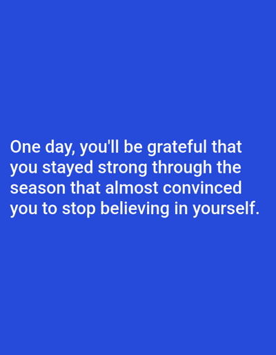 The image contains white text on a solid blue background. The text reads: "One day, you'll be grateful that you stayed strong through the season that almost convinced you to stop believing in yourself." There are no people, subjects, objects, actions, interactions, or environmental details present in the image beyond the text and background color. There is no indication of a location in Алмалыбақ, Kazakhstan.