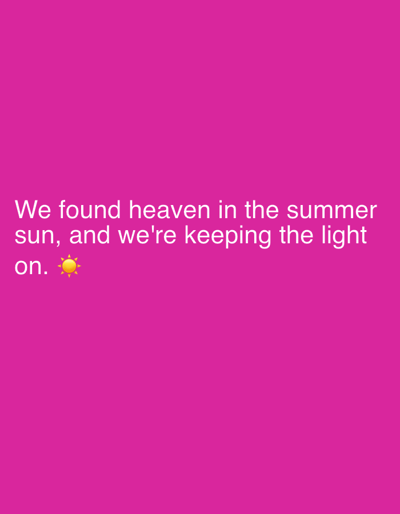This media file is a digitally created image with a solid magenta background. Overlaid on the background is white text that reads: "We found heaven in the summer sun, and we're keeping the light on." The text is arranged in three lines, with the first line being the longest. The final word, "on.", is followed by a yellow sun emoji. The image does not depict any people, objects, or discernible scenes. It is a simple graphic with text and an emoji, likely intended to convey a message or sentiment. The text evokes feelings of warmth, happiness, and optimism associated with summer. There are no specific location cues within the image itself.