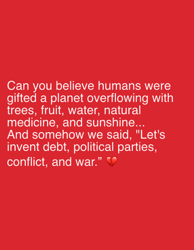 The image is a red background with white text that reads, "Can you believe humans were gifted a planet overflowing with trees, fruit, water, natural medicine, and sunshine... And somehow we said, 'Let's invent debt, political parties, conflict, and war.'" There is a broken heart emoji at the end. The image does not depict any location, city, or individuals.