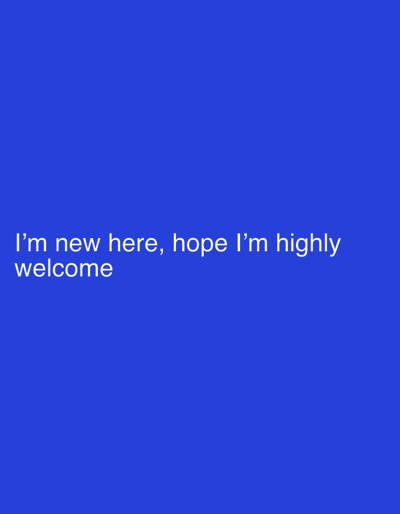 The image displays a solid, vibrant blue background with white text positioned in the lower-left quadrant. The text reads, "I'm new here, hope I'm highly welcome." The font is simple and clear, providing high readability against the blue backdrop. Overall, the composition is minimal and focused, conveying a message of introduction and anticipation.