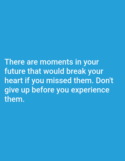 The image is a digital graphic with white text on a solid blue background. The text reads: "There are moments in your future that would break your heart if you missed them. Don't give up before you experience them." There are no people, objects, or scene depicted; it is a purely typographic design. The text is centered and occupies the lower half of the frame. The overall impression is one of encouragement and perseverance. There are no observable details related to time of day, weather, or specific location.
