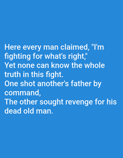 The image displays white text on a blue background. The text reads: "Here every man claimed, "I'm fighting for what's right," Yet none can know the whole truth in this fight. One shot another's father by command, The other sought revenge for his dead old man." There are no people, subjects, objects, actions, or interactions visible in the image, nor is there any indication of a specific location like Korzhevo, Moldova. The image is a simple text graphic.