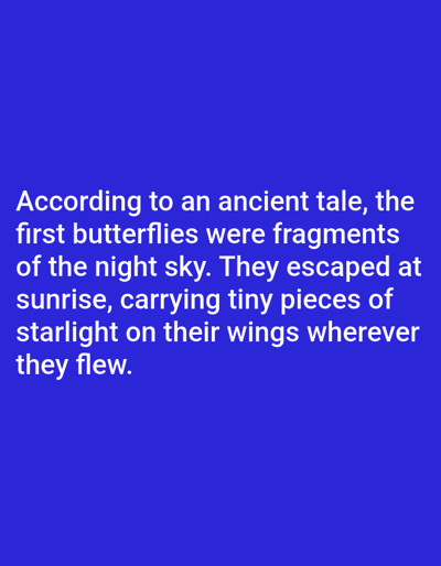 The image displays white text on a solid blue background. The text reads: "According to an ancient tale, the first butterflies were fragments of the night sky. They escaped at sunrise, carrying tiny pieces of starlight on their wings wherever they flew." There is no discernible location in Aksu City, China, or any other specific environmental details present in the image. The image is a textual display without any visual elements related to a city or any inhabitants.
