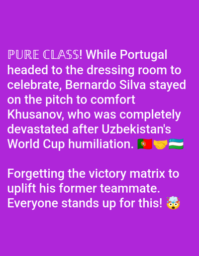 The image is a graphic with purple background and white text, overlaid with some emojis. The text describes an act of sportsmanship by Bernardo Silva, a Portuguese footballer. It states that while his team was heading to the dressing room to celebrate, Silva stayed on the pitch to comfort Khusanov, a player from Uzbekistan who was devastated after their World Cup humiliation. The graphic emphasizes this act as "PURE CLASS" and highlights the selflessness of uplifting a former teammate. The emojis include the flags of Portugal and Uzbekistan, a handshake, and a dizzy face emoji. The text does not provide any specific location, time of day, or weather details, and the mention of Unguwar Shanu, Nigeria, is not supported by visual information in the image itself.