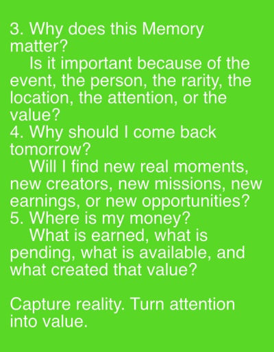 The image is a close-up, eye-level, full shot of bright green text on a solid green background. The text is white and reads as follows:
"3. Why does this Memory matter?
Is it important because of the event, the person, the rarity, the location, the attention, or the value?
4. Why should I come back tomorrow?
Will I find new real moments, new creators, new missions, new earnings, or new opportunities?
5. Where is my money? What is earned, what is pending, what is available, and what created that value?
Capture reality. Turn attention into value."
There are no people, animals, or objects depicted in the image. The environment is a plain green background. The image does not contain any information related to the city of Even Yehuda, Israel.