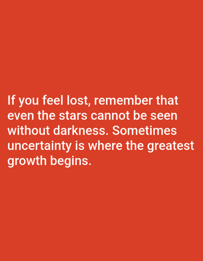 This media file is a static image with text overlaid on a solid red background. The text is white and appears to be a motivational quote. There are no people, objects, or scenes depicted, nor any activity or event taking place. The setting is abstract due to the plain background. There are no time of day, weather, or location cues visible. The emotion conveyed is inspirational and hopeful, stemming from the message of the text.
The visible text reads: "If you feel lost, remember that even the stars cannot be seen without darkness. Sometimes uncertainty is where the greatest growth begins."