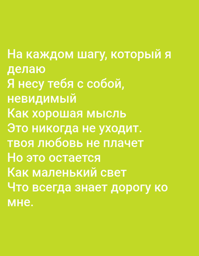 This is a media file containing text against a plain, lime-green background. The text is white and arranged in lines, forming a poem or quote. The content of the text is in Russian and translates to:
"At every step I take
I carry you with me,
invisible
Like a good thought
It never leaves.
Your love doesn't cry
But it remains
Like a little light
That always knows the way to
me."
There are no people, objects, scenes, or specific settings depicted in the image. The text itself is the sole subject. The emotional tone conveyed by the text is one of enduring love and constant presence. There are no discernible time of day, weather, or location cues outside of the provided context of Benešov nad Ploučnicí, Czechia, which is not visually represented in the image itself.