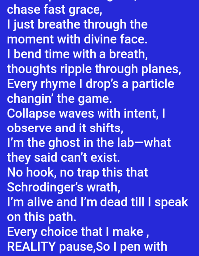 The image displays white text against a solid royal blue background. No physical location, individuals, objects, or actions are discernible within the visual content of the image. The text, presented in a lyrical or poetic format, includes phrases such as: "chase fast grace," "I just breathe through the moment with divine face," "I bend time with a breath, thoughts ripple through planes," "Every rhyme I drop's a particle changin' the game." Further lines read: "Collapse waves with intent, I observe and it shifts, I'm the ghost in the lab—what they said can't exist. No hook, no trap this that Schrodinger’s wrath, I'm alive and I'm dead till I speak on this path. Every choice that I make, REALITY pause,So I pen with". The text extends beyond the bottom edge of the image. The image itself does not contain any visual elements or metadata that would indicate a specific geographical location in the city of Mariposa, United States, or any other physical environment.